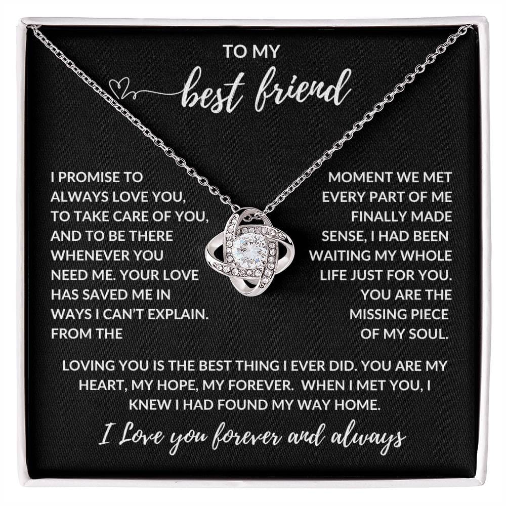 TO MY best friend

I PROMISE TO ALWAYS LOVE YOU, TO TAKE CARE OF YOU, AND TO BE THERE WHENEVER YOU NEED ME. YOUR LOVE HAS SAVED ME IN WAYS I CAN’T EXPLAIN. FROM THE MOMENT WE MET EVERY PART OF ME FINALLY MADE SENSE, I HAD BEEN WAITING MY WHOLE LIFE JUST FOR YOU. YOU ARE THE MISSING PIECE OF MY SOUL.

LOVING YOU IS THE BEST THING I EVER DID. YOU ARE MY HEART, MY HOPE, MY FOREVER. WHEN I MET YOU, I KNEW I HAD FOUND MY WAY HOME.

I Love you forever and always
